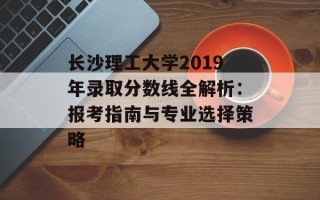 长沙理工大学2019年录取分数线全解析：报考指南与专业选择策略