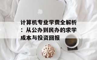 计算机专业学费全解析：从公办到民办的求学成本与投资回报