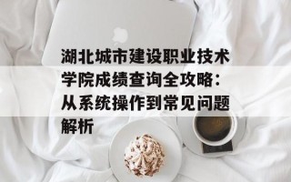 湖北城市建设职业技术学院成绩查询全攻略：从系统操作到常见问题解析