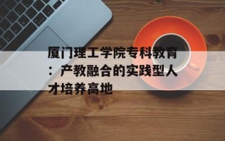厦门理工学院专科教育：产教融合的实践型人才培养高地
