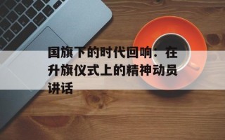国旗下的时代回响：在升旗仪式上的精神动员讲话