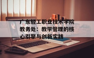 广东轻工职业技术学院教务处：教学管理的核心引擎与创新实践