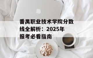 番禺职业技术学院分数线全解析：2025年报考必看指南