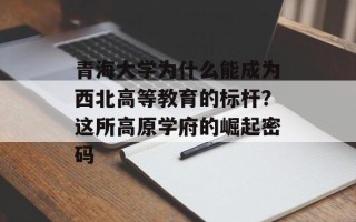 青海大学为什么能成为西北高等教育的标杆？这所高原学府的崛起密码