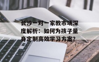 长沙一对一家教市场深度解析：如何为孩子量身定制高效学习方案？