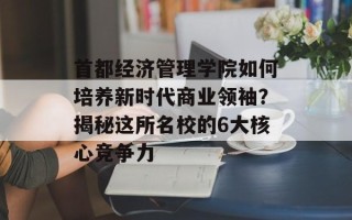 首都经济管理学院如何培养新时代商业领袖？揭秘这所名校的6大核心竞争力