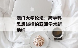 澳门大学论坛：跨学科思想碰撞的亚洲学术新地标