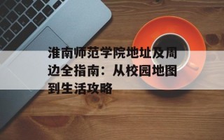 淮南师范学院地址及周边全指南：从校园地图到生活攻略