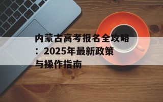 内蒙古高考报名全攻略：2025年最新政策与操作指南