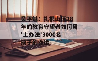 吴平魁：扎根山区28年的教育守望者如何用'土办法'3000名孩子的命运