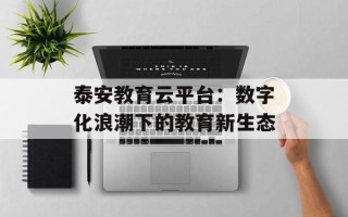 泰安教育云平台：数字化浪潮下的教育新生态