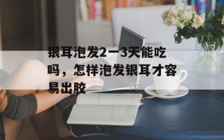 银耳泡发2一3天能吃吗，怎样泡发银耳才容易出胶