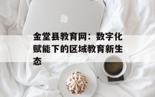 金堂县教育网：数字化赋能下的区域教育新生态