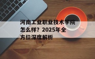 河南工业职业技术学院怎么样？2025年全方位深度解析
