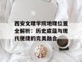 西安文理学院地理位置全解析：历史底蕴与现代便捷的完美融合