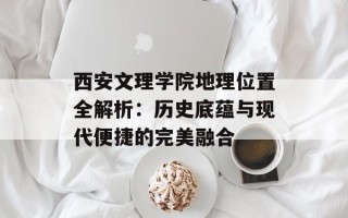 西安文理学院地理位置全解析：历史底蕴与现代便捷的完美融合