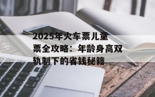2025年火车票儿童票全攻略：年龄身高双轨制下的省钱秘籍