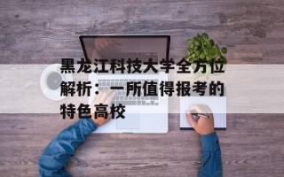 黑龙江科技大学全方位解析：一所值得报考的特色高校