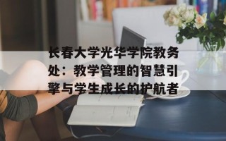长春大学光华学院教务处：教学管理的智慧引擎与学生成长的护航者