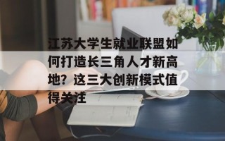 江苏大学生就业联盟如何打造长三角人才新高地？这三大创新模式值得关注
