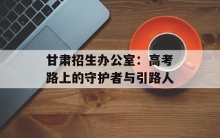 甘肃招生办公室：高考路上的守护者与引路人