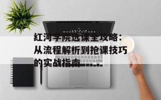 红河学院选课全攻略：从流程解析到抢课技巧的实战指南