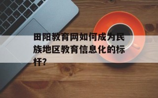 田阳教育网如何成为民族地区教育信息化的标杆？