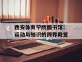 西安体育学院图书馆：运动与知识的跨界殿堂