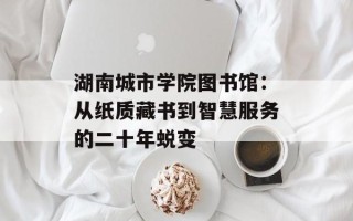 湖南城市学院图书馆：从纸质藏书到智慧服务的二十年蜕变