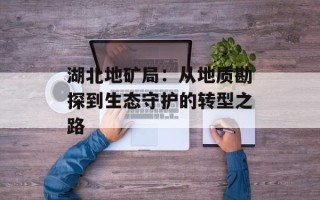 湖北地矿局：从地质勘探到生态守护的转型之路