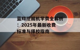 蓝翔挖掘机学费全解析：2025年最新收费标准与择校指南