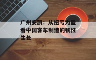 广州安凯：从扭亏为盈看中国客车制造的韧性生长