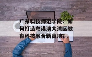 广东科技师范学院：如何打造粤港澳大湾区教育科技融合新高地？