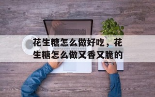 花生糖怎么做好吃，花生糖怎么做又香又脆的