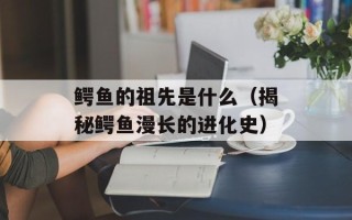 鳄鱼的祖先是什么（揭秘鳄鱼漫长的进化史）