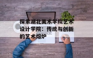 探索湖北美术学院艺术设计学院：传统与创新的艺术熔炉