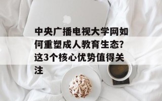 中央广播电视大学网如何重塑成人教育生态？这3个核心优势值得关注
