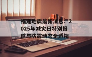 福建地震最新消息：2025年减灾日特别报道与防震动态全透视