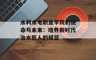 水利水电职业学院的使命与未来：培养新时代治水匠人的摇篮