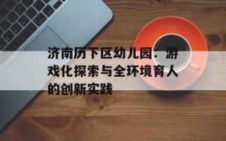 济南历下区幼儿园：游戏化探索与全环境育人的创新实践