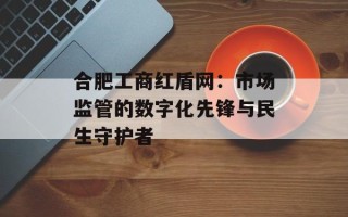 合肥工商红盾网：市场监管的数字化先锋与民生守护者