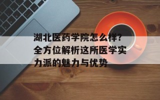 湖北医药学院怎么样？全方位解析这所医学实力派的魅力与优势
