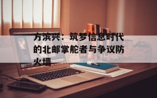 方滨兴：筑梦信息时代的北邮掌舵者与争议防火墙