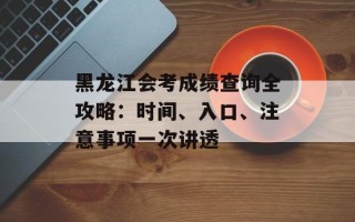 黑龙江会考成绩查询全攻略：时间、入口、注意事项一次讲透