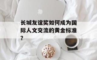 长城友谊奖如何成为国际人文交流的黄金标准？