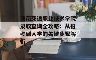 河南交通职业技术学院录取查询全攻略：从报考到入学的关键步骤解析