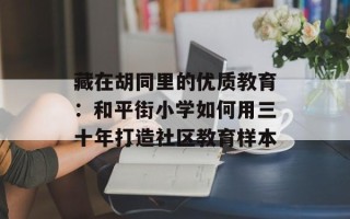 藏在胡同里的优质教育：和平街小学如何用三十年打造社区教育样本