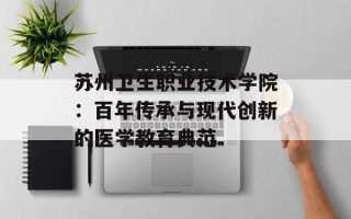 苏州卫生职业技术学院：百年传承与现代创新的医学教育典范