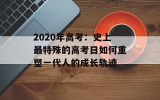 2020年高考：史上最特殊的高考日如何重塑一代人的成长轨迹