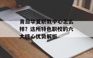 青岛华夏职教中心怎么样？这所特色职校的六大核心优势解析